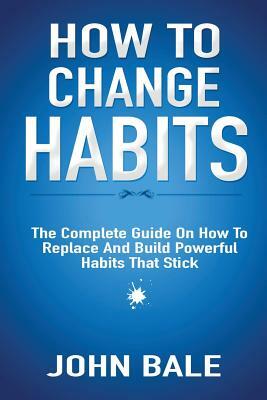 How to Change Habits: The Complete Guide on How to Replace and Build Powerful Habits That Stick by John Bale