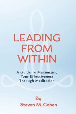 Leading from Within: A Guide to Maximizing Your Effectiveness Through Meditation by Steven M. Cohen