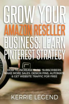Grow Your Amazon Reseller Business: Learn Pinterest Strategy: How to Increase Blog Subscribers, Make More Sales, Design Pins, Automate & Get Website T by Kerrie Legend