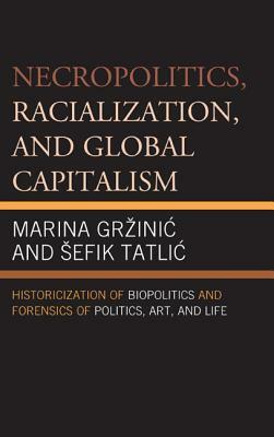 Necropolitics, Racialization, and Global Capitalism: Historicization of Biopolitics and Forensics of Politics, Art, and Life by Marina Grzinic, Sefik Tatlic