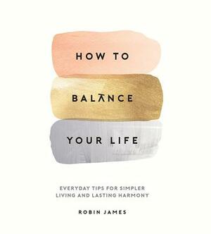 How to Balance Your Life: Everyday Tips for Simpler Living and Lasting Harmony by Robin James