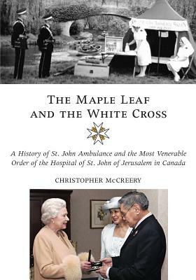 The Maple Leaf and the White Cross: A History of St. John Ambulance and the Most Venerable Order of the Hospital of St. John of Jerusalem in Canada by Christopher McCreery