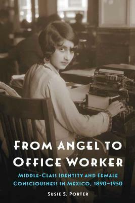 From Angel to Office Worker: Middle-Class Identity and Female Consciousness in Mexico, 1890-1950 by Susie S. Porter