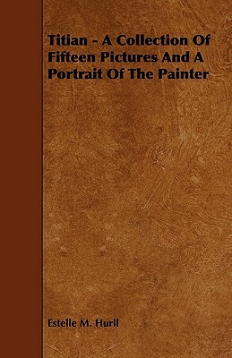 Titian - A Collection of Fifteen Pictures and a Portrait of the Painter by Estelle M. Hurll