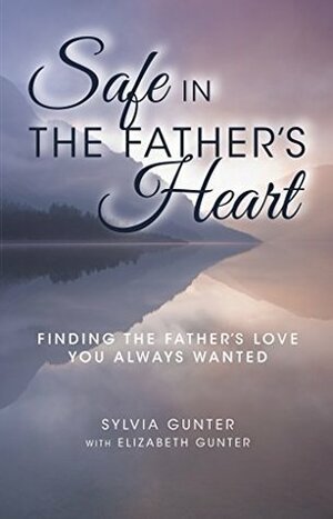 Safe in the Father's Heart: Finding the Father's Love You Always Wanted by Elizabeth Gunter, Sylvia Gunter
