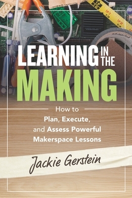 Learning in the Making: How to Plan, Execute, and Assess Powerful Makerspace Lessons by Jackie Gerstein