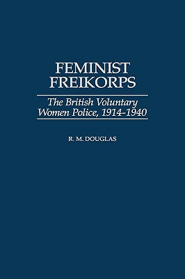 Feminist Freikorps: The British Voluntary Women Police, 1914-1940 by Raymond M. Douglas