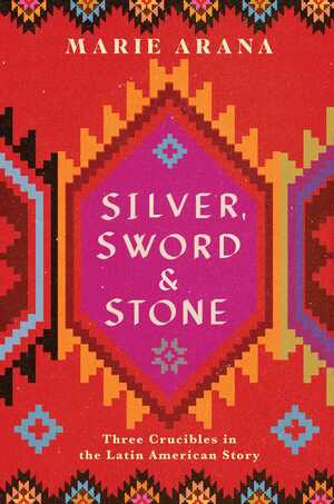 Silver, Sword, and Stone: Three Crucibles in the Latin American Story by Marie Arana