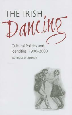 The Irish Dancing: Cultural Politics and Identities, 1900-2000 by Barbara O'Connor