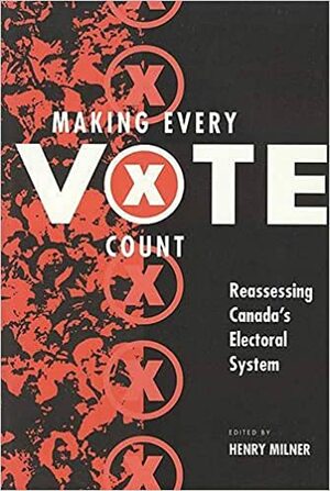 Making Every Vote Count: Reassing Canada's Electoral System by Henry Milner