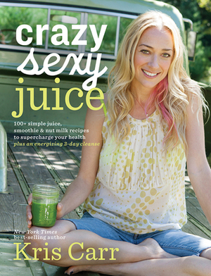 Crazy Sexy Juice: 100+ Simple Juice, SmoothieNut Milk Recipes to Supercharge Your Health by Kris Carr