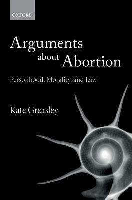 Arguments about Abortion: Personhood, Morality, and Law by Kate Greasley