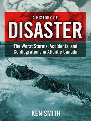 A History of Disaster: The Worst Storms, Accidents, and Conflagrations in Atlantic Canada by Ken Smith