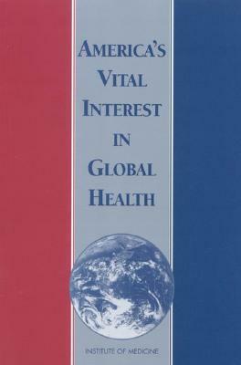 America's Vital Interest in Global Health: Protecting Our People, Enhancing Our Economy, and Advancing Our International Interests by Institute of Medicine, Board on International Health