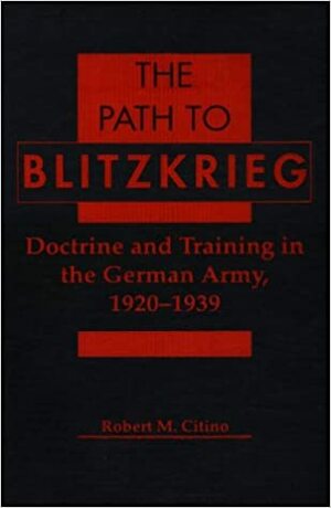 The Path To Blitzkrieg: Doctrine and Training in the German Army, 1920-1939 by Robert M. Citino