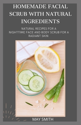 Homemade Facial Scrub with Natural Ingredients: Natural Recipes For A Nighttime Face And Body Scrub For A Radiant Skin by May Smith