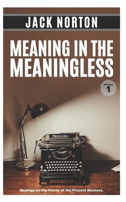 Meaning In The Meaningless, Volume 1: Musings on the Power of the Present Moment (and Other Random Thoughts from a Writer's Life) by Jack Norton