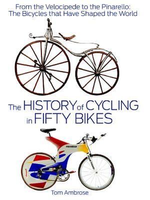 The History of Cycling in Fifty Bikes: From the Velocipede to the Pinarello: The Bicycles That Have Shaped the World by Tom Ambrose