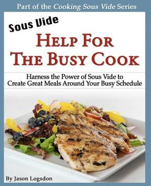 Sous Vide: Help for the Busy Cook: Harness the Power of Sous Vide to Create Great Meals Around Your Busy Schedule by Jason Logsdon