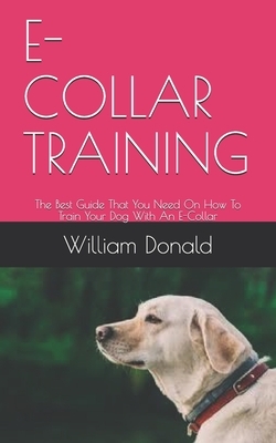 E-Collar Training: The Best Guide That You Need On How To Train Your Dog With An E-Collar by William Donald