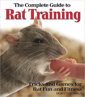The Complete Guide to Rat Training: Tricks and Games for Rat Fun and Fitness by Debbie Ducommun