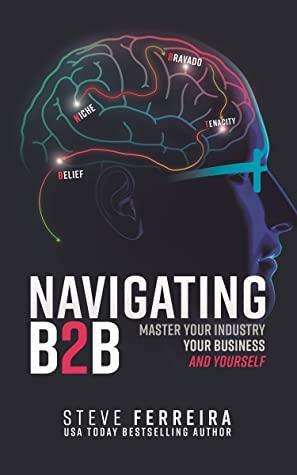 Navigating B2B: Master Your Industry, Your Business, and Yourself by Steve Ferreira