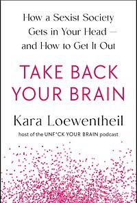 Take Back Your Brain: How a Sexist Society Gets in Your Head—and How to Get It Out by Kara Loewentheil