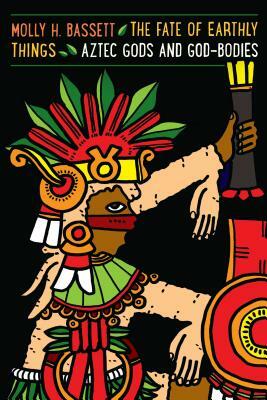 Fate of Earthly Things: Aztec Gods and God-Bodies by Molly H. Bassett