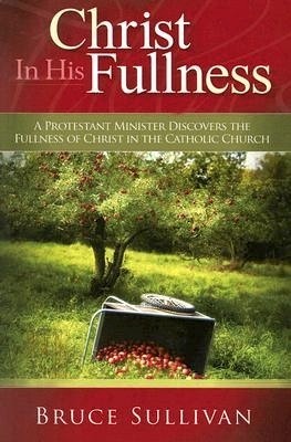 Christ In His Fullness: A Protestant Minister Discovers the Fullness of Christ in the Catholic Church by Bruce Sullivan