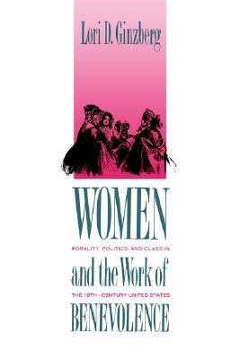 Women and the Work of Benevolence: Morality, Politics, and Class in the Nineteenth-Century United States by Lori D. Ginzberg