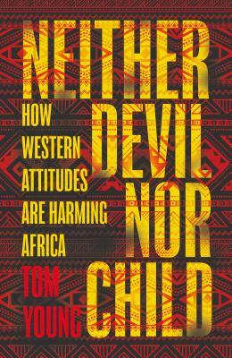 Neither Devil Nor Child: How the West's Attitude Are Harming Africa by Tom Young