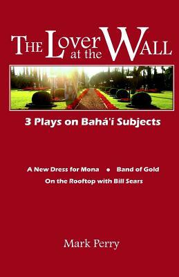 The Lover at the Wall: 3 Plays on Baha'i Subjects by Mark Perry