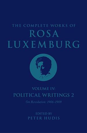 The Complete Works of Rosa Luxemburg Volume IV: Political Writings 2: On Revolution (1906-1909) by Sandra Rein, Rosa Luxemburg, Peter Hudis