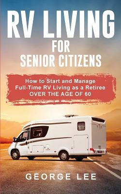 RV Living for Senior Citizens: How to Start and Manage Full Time RV Living as a Retiree Over the age of 60 by George Lee