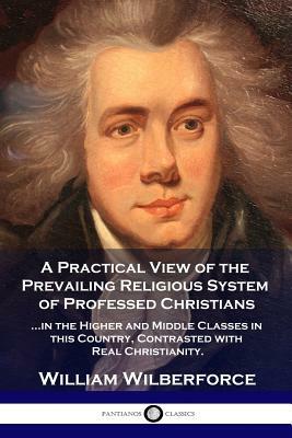 A Practical View of the Prevailing Religious System: ...of Professed Christians in the Higher and Middle Classes in this Country, Contrasted with Real by William Wilberforce