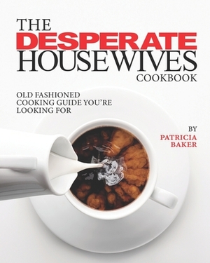 The Desperate Housewives Cookbook: Old Fashioned Cooking Guide You're Looking For by Patricia Baker