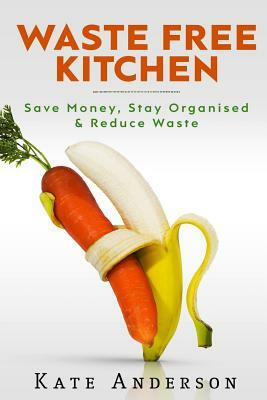 Waste Free Kitchen: Save Money, Stay Organized & Reduce Waste by Kate Anderson