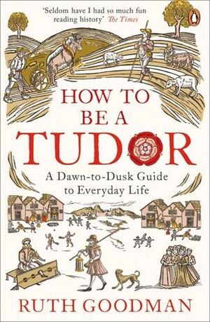 How to be a Tudor: A Dawn-to-Dusk Guide to Everyday Life by Ruth Goodman