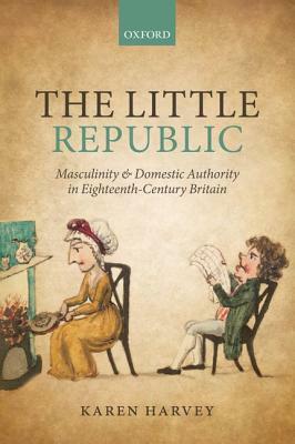 The Little Republic: Masculinity and Domestic Authority in Eighteenth-Century Britain by Karen Harvey