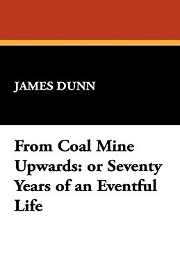 From Coal Mine Upwards: Or Seventy Years of an Eventful Life by James Dunn