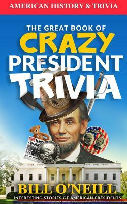 The Great Book of Crazy President Trivia: Interesting Stories of American Presidents by Bill O'Neill, Dwayne Walker