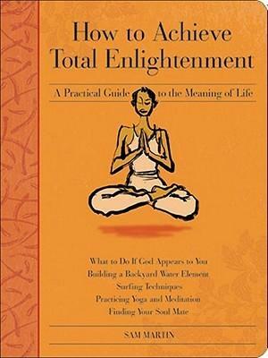 How to Achieve Total Enlightenment: A Practical Guide to the Meaning of Life by Sam Martin