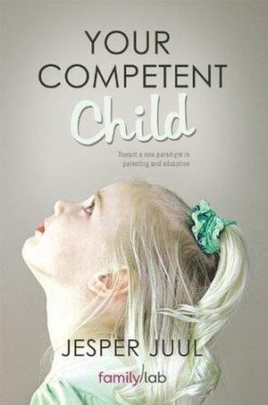 YOUR COMPETENT CHILD: Toward a new paradigm in parenting and education by Jesper Juul, Jesper Juul