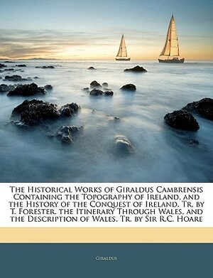 The Historical Works of Giraldus Cambrensis Containing the Topography of Ireland, and the History of the Conquest of Ireland, The Itinerary Through Wales, and the Description of Wales by Thomas Forester, Gerald of Wales, Richard Colt Hoare