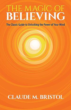 The Magic of Believing: The Classic Guide to Unlocking the Power of Your Mind by Claudie Bristol