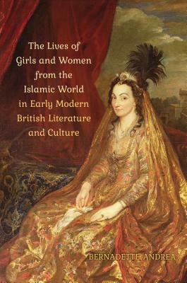 The Lives of Girls and Women from the Islamic World in Early Modern British Literature and Culture by Bernadette Andrea