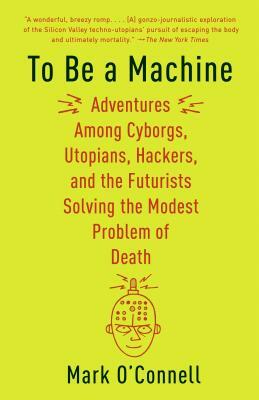 To Be a Machine: Adventures Among Cyborgs, Utopians, Hackers, and the Futurists Solving the Modest Problem of Death by Mark O'Connell