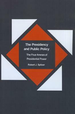 The Presidency and Public Policy: The Four Arenas of Presidential Power by Robert Spitzer