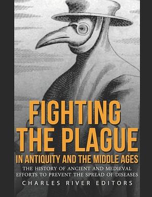 Fighting the Plague in Antiquity and the Middle Ages: The History of Ancient and Medieval Efforts to Prevent the Spread of Diseases by Charles River Editors