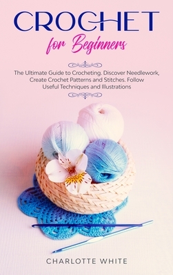 Crochet for Beginners: The Ultimate Guide to Crocheting. Discover Needlework, Create Crochet Patterns and Stitches Follow Useful Techniques a by Charlotte White